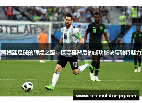 阿根廷足球的辉煌之路:探寻其背后的成功秘诀与独特魅力 阿根廷足球的辉煌之路:探寻其背后的成功秘诀与独特魅力