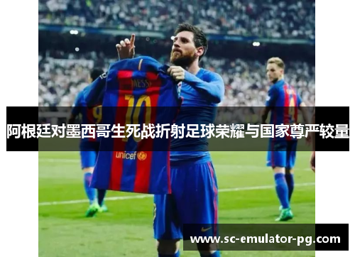阿根廷对墨西哥生死战折射足球荣耀与国家尊严较量 阿根廷对墨西哥生死战折射足球荣耀与国家尊严较量