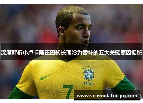 深度解析小卢卡斯在巴黎长期沦为替补的五大关键原因揭秘 深度解析小卢卡斯在巴黎长期沦为替补的五大关键原因揭秘