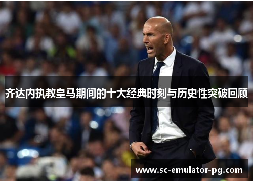 齐达内执教皇马期间的十大经典时刻与历史性突破回顾