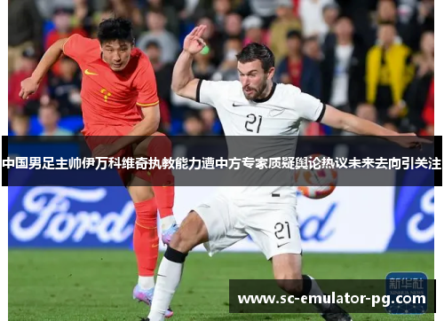 中国男足主帅伊万科维奇执教能力遭中方专家质疑舆论热议未来去向引关注